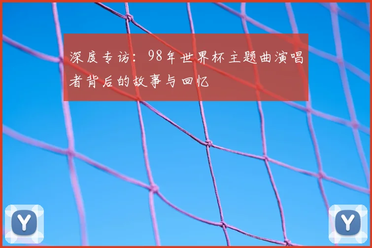 深度专访：98年世界杯主题曲演唱者背后的故事与回忆