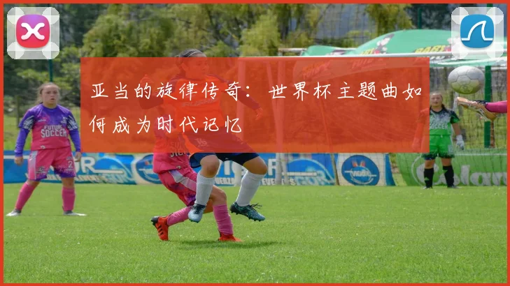 亚当的旋律传奇:世界杯主题曲如何成为时代记忆