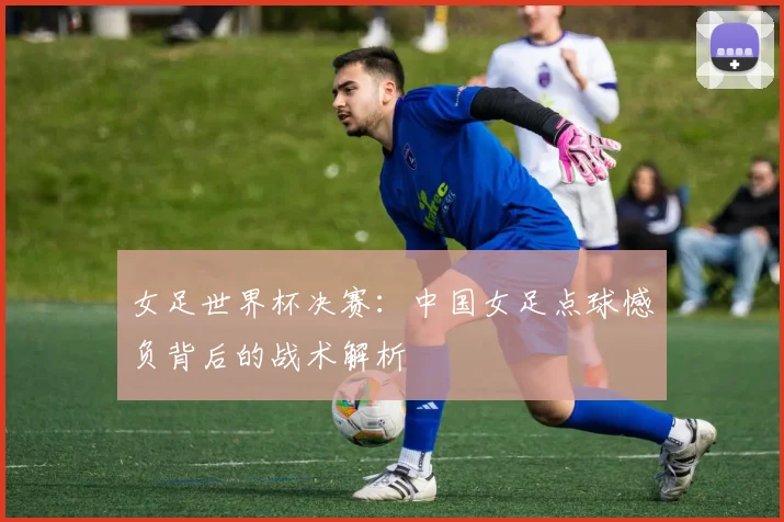 女足世界杯决赛：中国女足点球憾负背后的战术解析