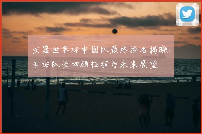 女篮世界杯中国队最终排名揭晓,专访队长回顾征程与未来展望