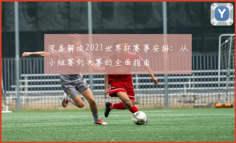 深度解读2021世界杯赛事安排：从小组赛到决赛的全面指南