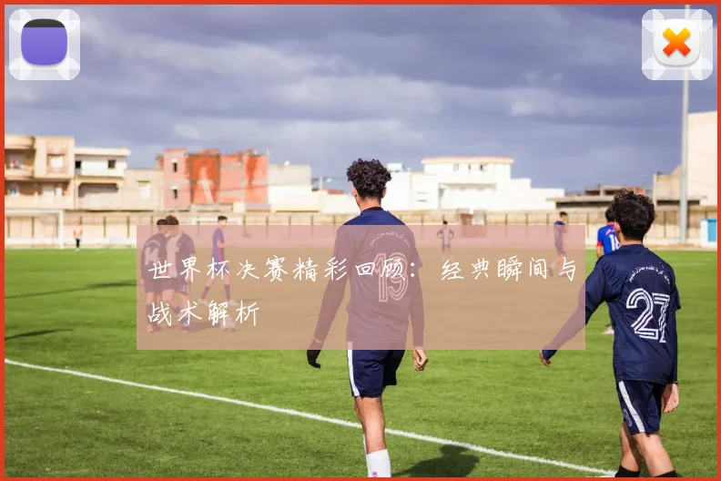 世界杯决赛精彩回顾：经典瞬间与战术解析