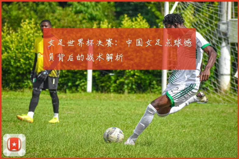 女足世界杯决赛：中国女足点球憾负背后的战术解析