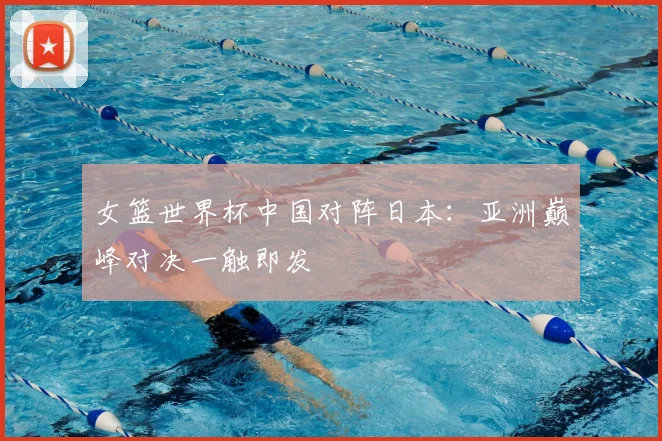 女篮世界杯中国对阵日本：亚洲巅峰对决一触即发