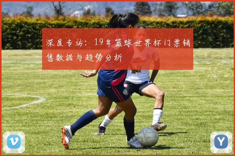 深度专访：19年篮球世界杯门票销售数据与趋势分析