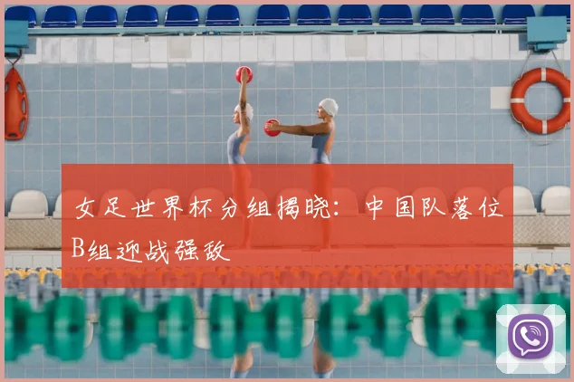 女足世界杯分组揭晓：中国队落位B组迎战强敌