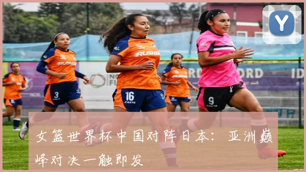 女篮世界杯中国对阵日本：亚洲巅峰对决一触即发